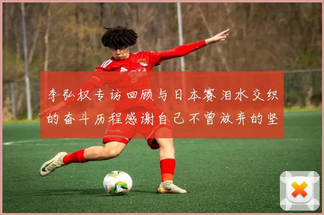 李弘权专访回顾与日本赛泪水交织的奋斗历程感谢自己不曾放弃的坚持