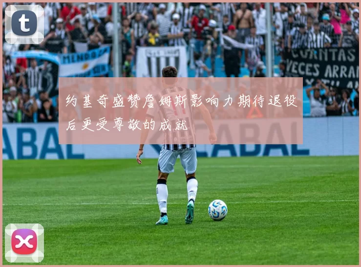 约基奇盛赞詹姆斯影响力期待退役后更受尊敬的成就