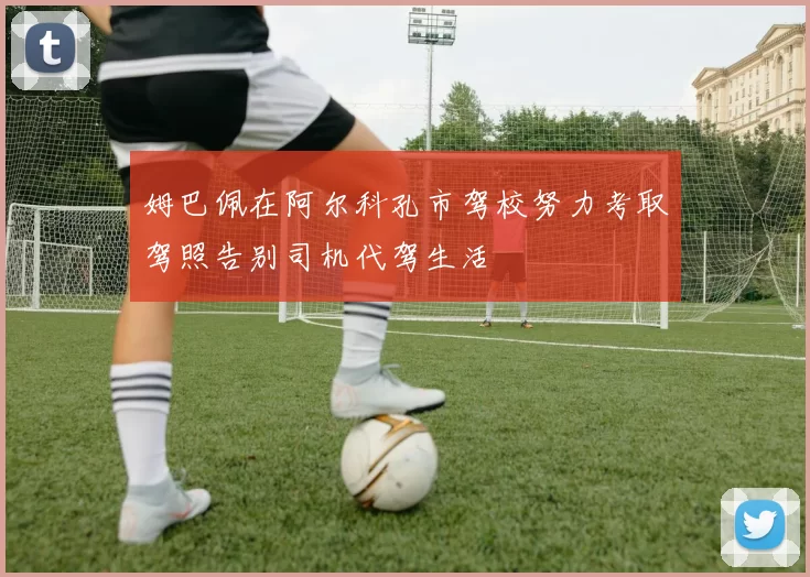 姆巴佩在阿尔科孔市驾校努力考取驾照告别司机代驾生活