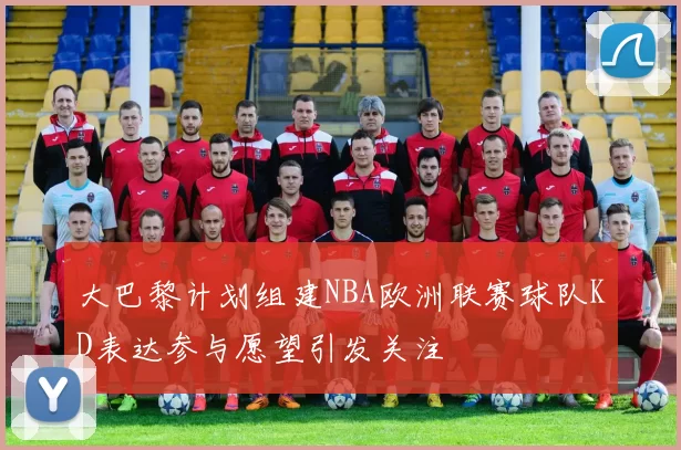大巴黎计划组建NBA欧洲联赛球队KD表达参与愿望引发关注