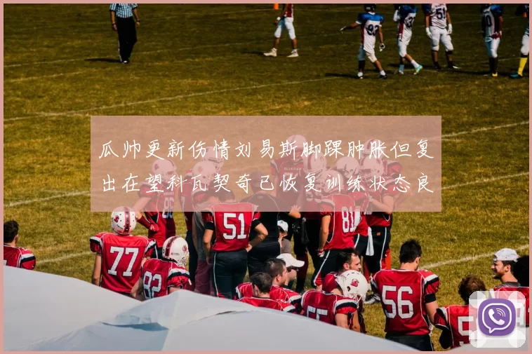 瓜帅更新伤情刘易斯脚踝肿胀但复出在望科瓦契奇已恢复训练状态良好