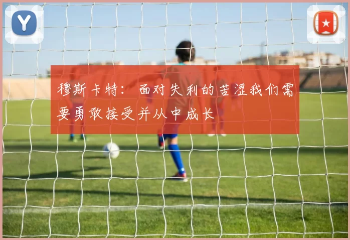 穆斯卡特：面对失利的苦涩我们需要勇敢接受并从中成长