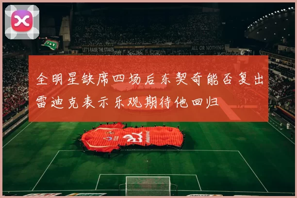全明星缺席四场后东契奇能否复出雷迪克表示乐观期待他回归