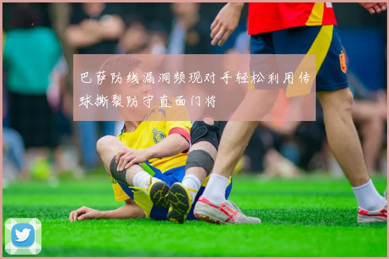 巴萨防线漏洞频现对手轻松利用传球撕裂防守直面门将
