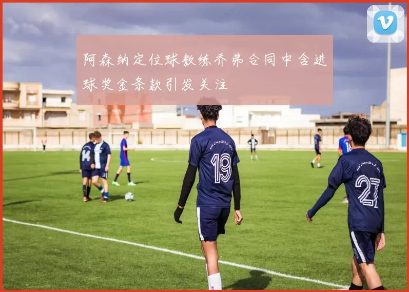 阿森纳定位球教练乔弗合同中含进球奖金条款引发关注