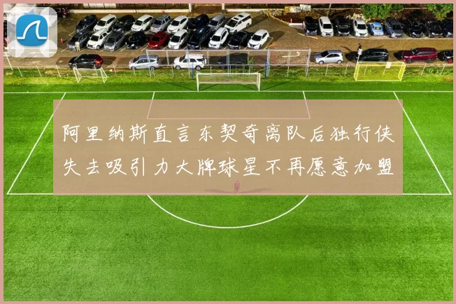 阿里纳斯直言东契奇离队后独行侠失去吸引力大牌球星不再愿意加盟