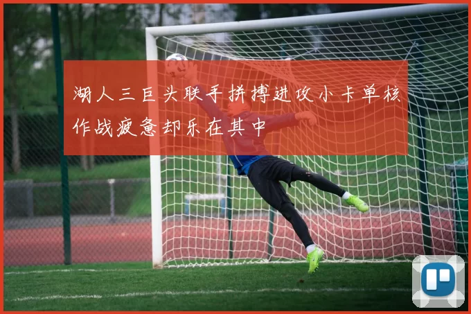 湖人三巨头联手拼搏进攻小卡单核作战疲惫却乐在其中