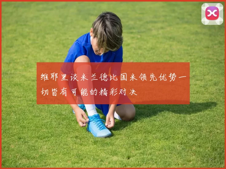 维耶里谈米兰德比国米领先优势一切皆有可能的精彩对决