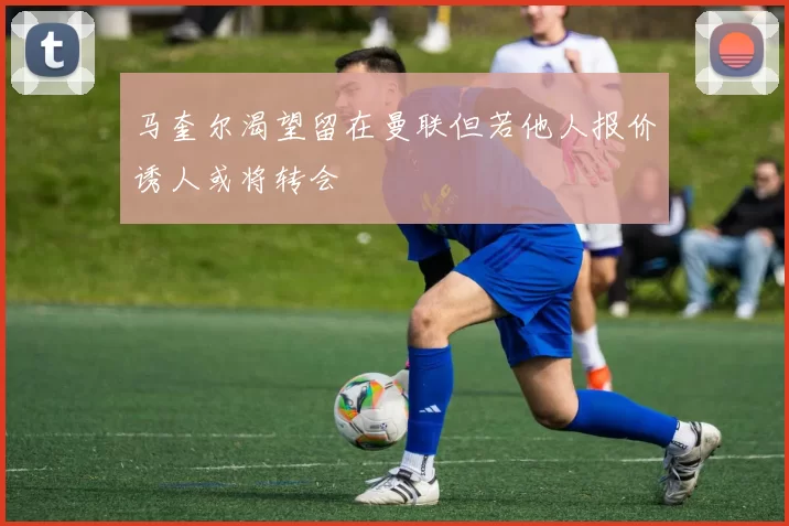 马奎尔渴望留在曼联但若他人报价诱人或将转会