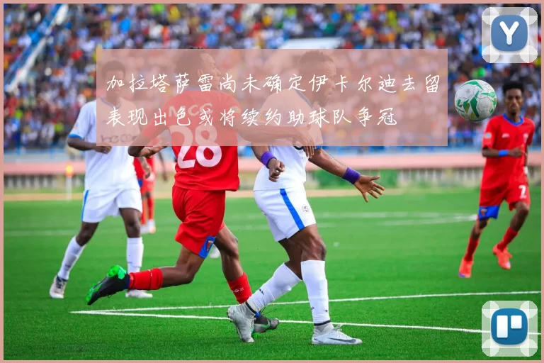 加拉塔萨雷尚未确定伊卡尔迪去留表现出色或将续约助球队争冠