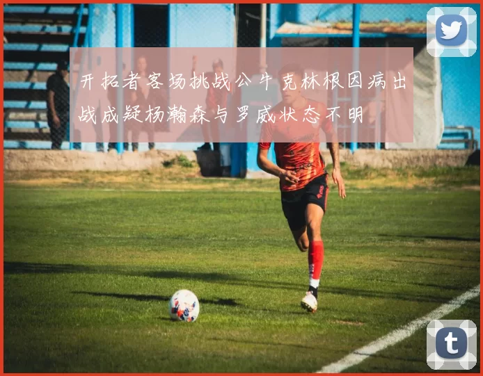 开拓者客场挑战公牛克林根因病出战成疑杨瀚森与罗威状态不明