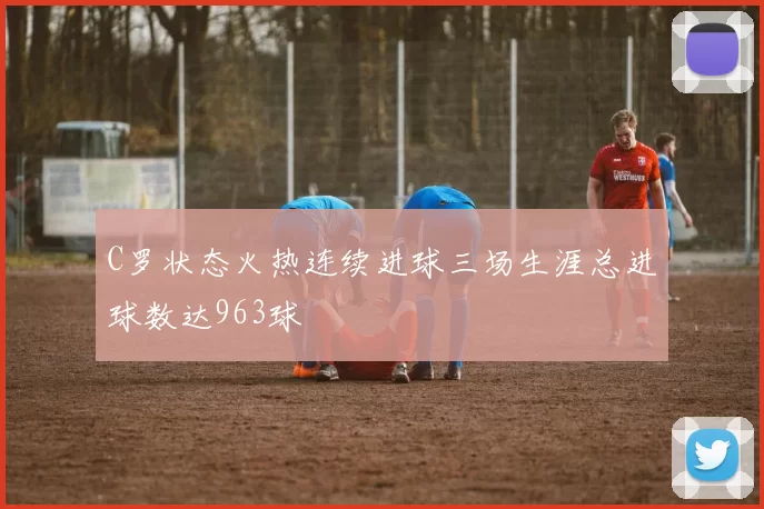 C罗状态火热连续进球三场生涯总进球数达963球