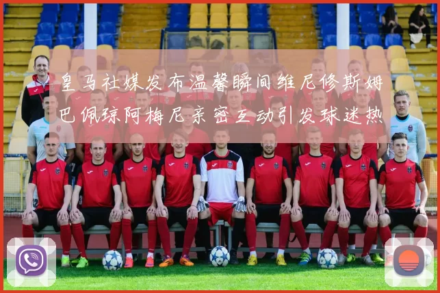 皇马社媒发布温馨瞬间维尼修斯姆巴佩琼阿梅尼亲密互动引发球迷热议