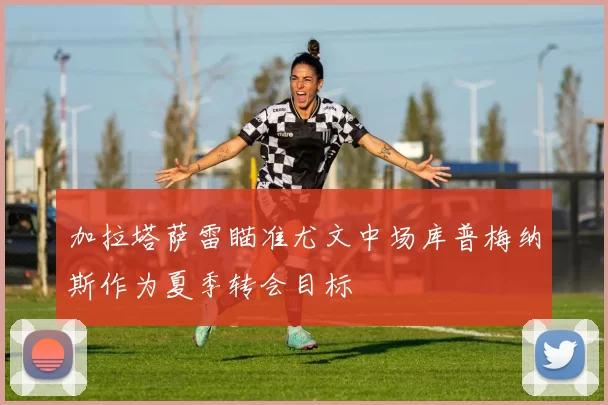 加拉塔萨雷瞄准尤文中场库普梅纳斯作为夏季转会目标