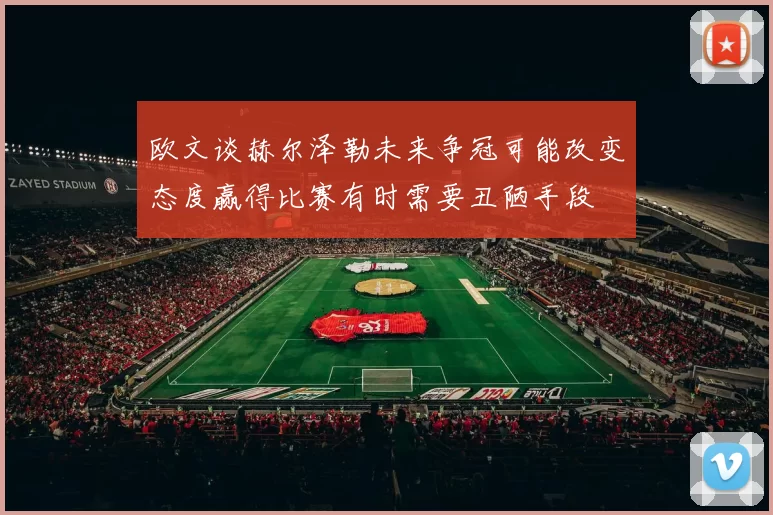 欧文谈赫尔泽勒未来争冠可能改变态度赢得比赛有时需要丑陋手段