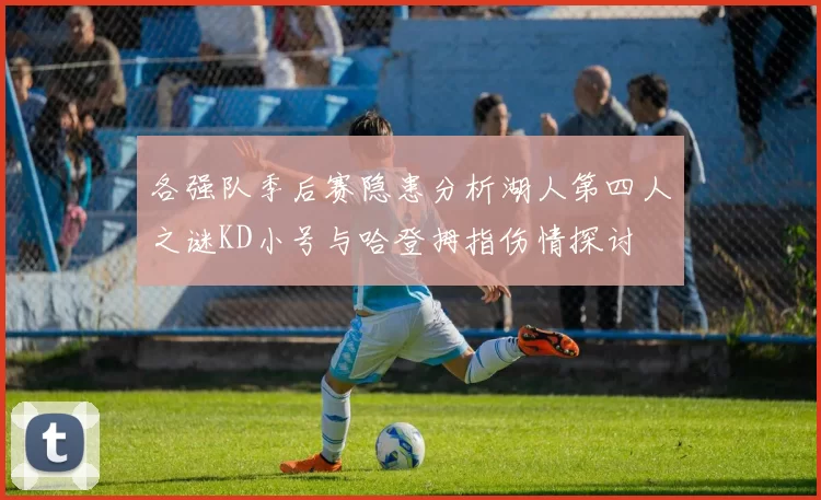 各强队季后赛隐患分析湖人第四人之谜KD小号与哈登拇指伤情探讨