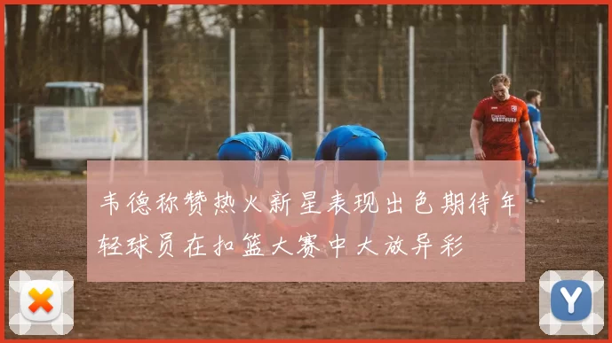 韦德称赞热火新星表现出色期待年轻球员在扣篮大赛中大放异彩