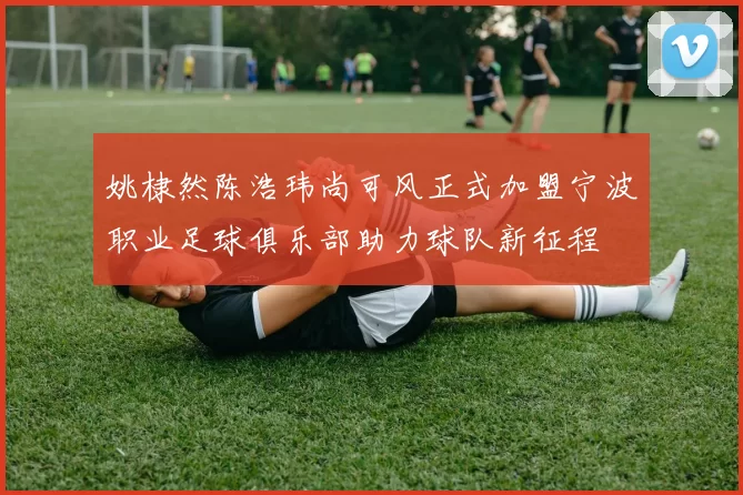 姚棣然陈浩玮尚可风正式加盟宁波职业足球俱乐部助力球队新征程
