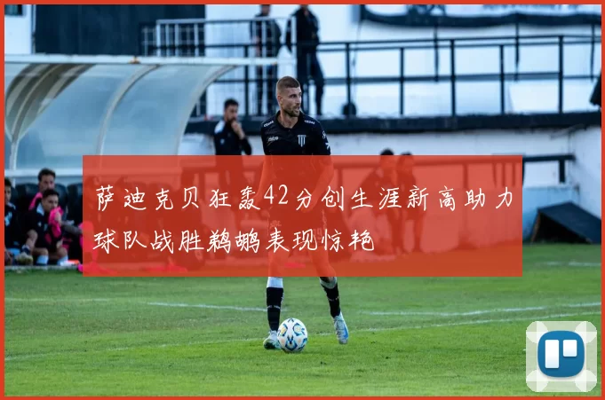 萨迪克贝狂轰42分创生涯新高助力球队战胜鹈鹕表现惊艳