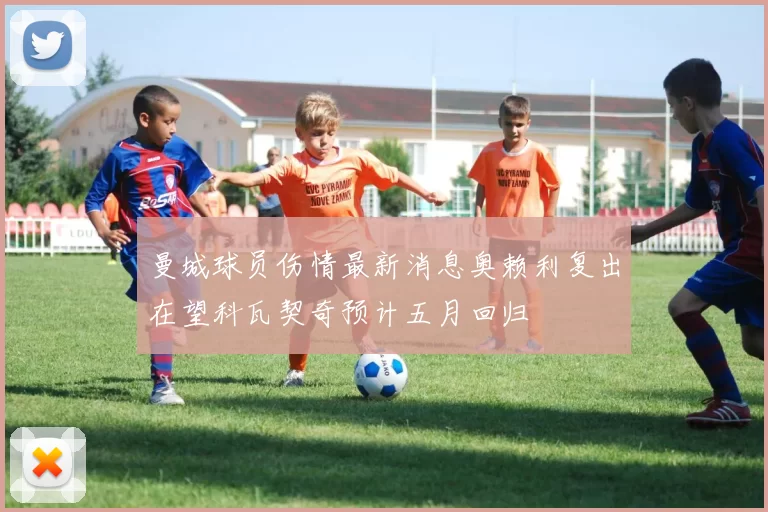 曼城球员伤情最新消息奥赖利复出在望科瓦契奇预计五月回归