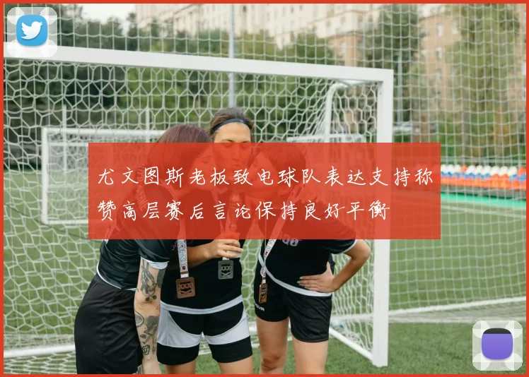 尤文图斯老板致电球队表达支持称赞高层赛后言论保持良好平衡