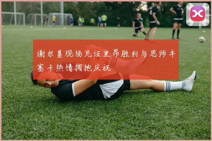 谢尔基现场见证里昂胜利与恩师丰塞卡热情拥抱庆祝